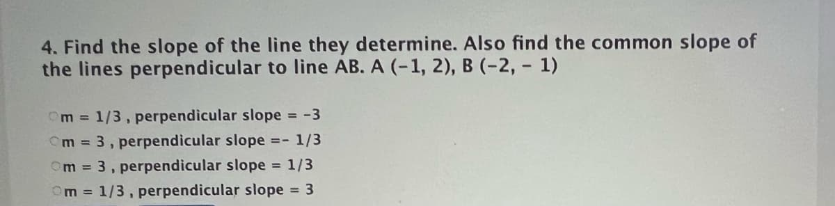 4. Find the slope of the line they determine. Also find the common slope of
the lines perpendicular to line AB. A (-1, 2), B (-2, - 1)
Om 1/3, perpendicular slope = -3
Cm 3, perpendicular slope =- 1/3
Om 3, perpendicular slope
Om 1/3, perpendicular slope 3
= 1/3

