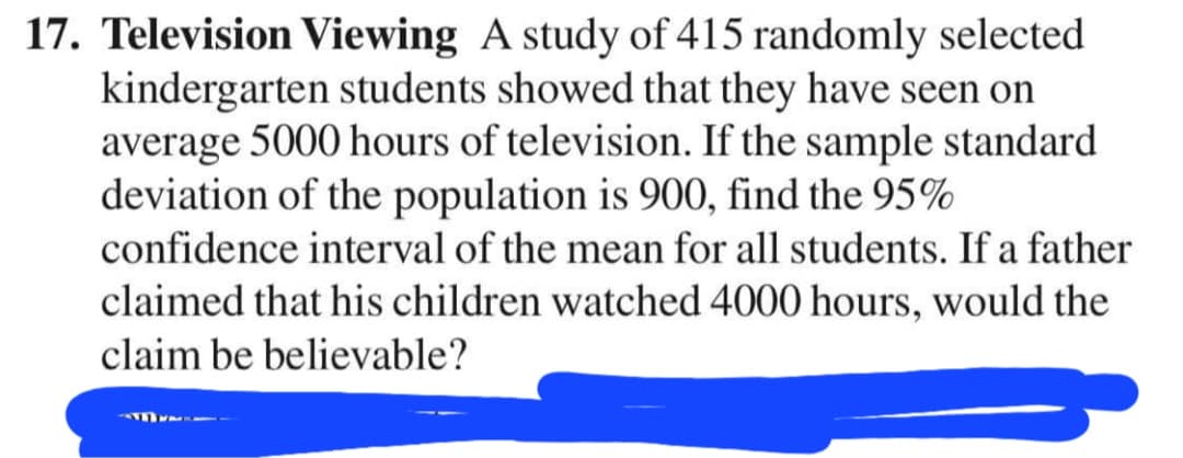 17. Television Viewing A study of 415 randomly selected
kindergarten students showed that they have seen on
average 5000 hours of television. If the sample standard
deviation of the population is 900, find the 95%
confidence interval of the mean for all students. If a father
claimed that his children watched 4000 hours, would the
claim be believable?
