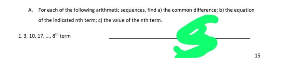 A. For each of the following arithmetic sequences, find a) the common difference; b) the equation
of the indicated nth term; c) the value of the nth term.
1.3, 10, 17, ., 8th term
15
