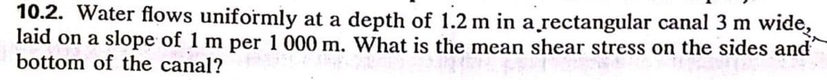 10.2. Water flows uniformly at a depth of 1.2 m in a̟rectangular canal 3 m wide,
laid on a slope of 1 m per 1 000 m. What is the mean shear stress on the sides and
bottom of the canal?
