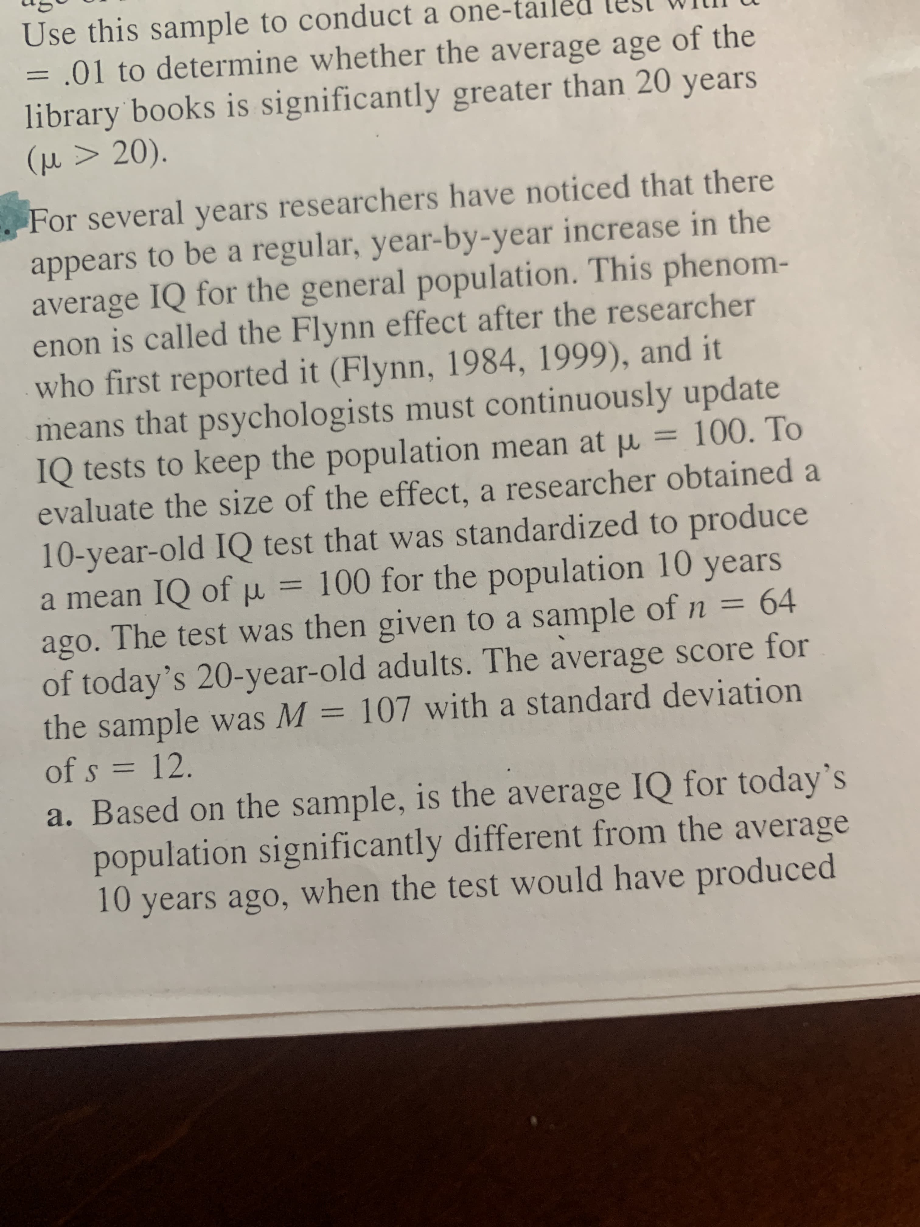 For several years researchers have noticed that there
appears to be a regular, year-by-year increase in the
average IQ for the general population. This phenom-
enon is called the Flynn effect after the researcher
00) and it
