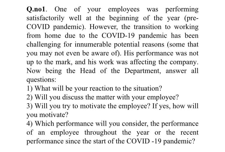 Q.no1. One of your employees was performing
satisfactorily well at the beginning of the year (pre-
COVID pandemic). However, the transition to working
from home due to the COVID-19 pandemic has been
challenging for innumerable potential reasons (some that
you may not even be aware of). His performance was not
up to the mark, and his work was affecting the company.
Now being the Head of the Department, answer all
questions:
1) What will be your reaction to the situation?
2) Will you discuss the matter with your employee?
3) Will you try to motivate the employee? If yes, how will
you motivate?
4) Which performance will you consider, the performance
of an employee throughout the year or the recent
performance since the start of the COVID -19 pandemic?
