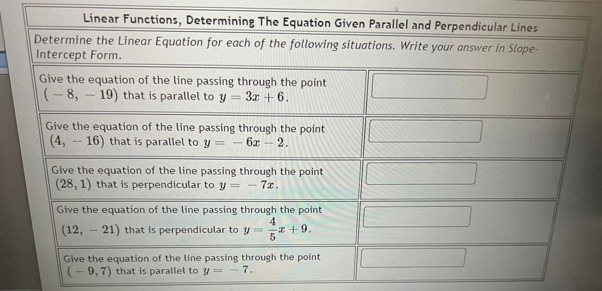 Linear Functions, Determining The Equation Given Parallel and Perpendicular Lines
Determine the Linear Equation for each of the following situations. Write your answer in Slope-
Intercept Form.
Give the equation of the line passing through the point
8,19) that is parallel to y = 3x + 6.
(-8,
Give the equation of the line passing through the point
(4, -16) that is parallel to y = -6x - 2.
Give the equation of the line passing through the point
(28, 1) that is perpendicular to y = - 7x.
Give the equation of the line passing through the point
4
(12, 21) that is perpendicular to y
x + 9.
5
HAMMER
Give the equation of the line passing through the point
(-9, 7) that is parallel to y = - 7.
C
