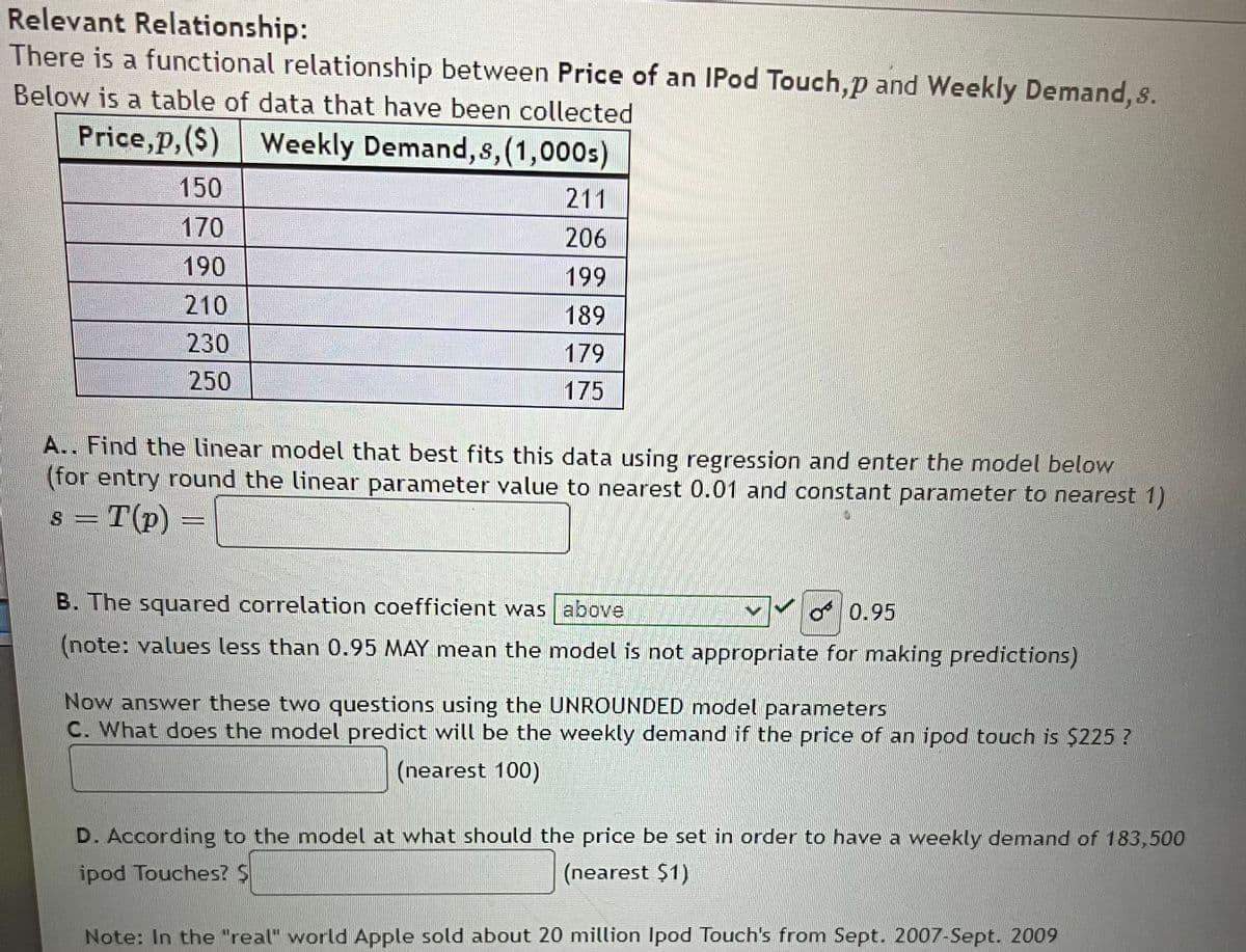 Relevant Relationship:
There is a functional relationship between Price of an IPod Touch,p and Weekly Demand, s.
Below is a table of data that have been collected
Price,p,($) Weekly Demand, s, (1,000s)
150
170
190
210
230
250
211
206
199
189
179
175
A.. Find the linear model that best fits this data using regression and enter the model below
(for entry round the linear parameter value to nearest 0.01 and constant parameter to nearest 1)
s = T(p) =
ALUM
B. The squared correlation coefficient was above
0.95
(note: values less than 0.95 MAY mean the model is not appropriate for making predictions)
Now answer these two questions using the UNROUNDED model parameters
C. What does the model predict will be the weekly demand if the price of an ipod touch is $225 ?
(nearest 100)
D. According to the model at what should the price be set in order to have a weekly demand of 183,500
ipod Touches? S
(nearest $1)
Note: In the "real" world Apple sold about 20 million Ipod Touch's from Sept. 2007-Sept. 2009