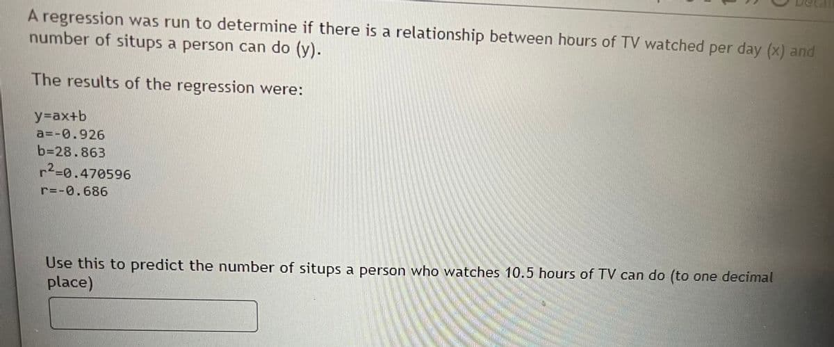 A regression was run to determine if there is a relationship between hours of TV watched per day (x) and
number of situps a person can do (y).
The results of the regression were:
y=ax+b
a=-0.926
b=28.863
r²=0.470596
r=-0.686
Use this to predict the number of situps a person who watches 10.5 hours of TV can do (to one decimal
place)