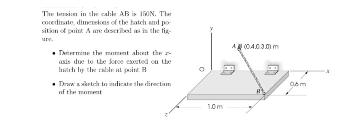 The tension in the cable AB is 150N. The
coordinate, dimensions of the hatch and po-
sition of point A are described as in the fig-
ure.
A (0.4,0.3,0) m
• Determine the moment about the r-
axis due to the force exerted on the
hatch by the cable at point B
• Draw a sketch to indicate the direction
of the moment
0.6 m
B
1.0 m
