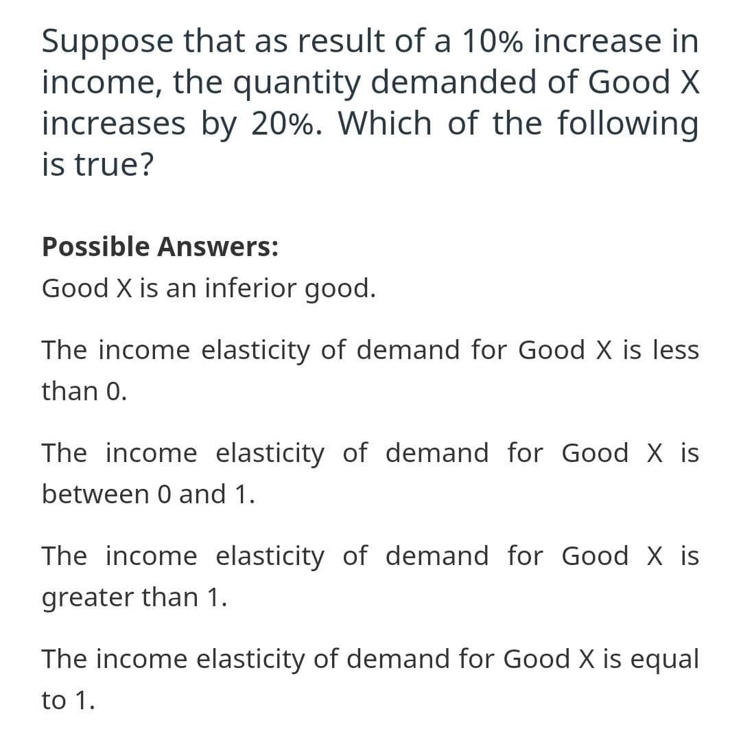 Suppose that as result of a 10% increase in
income, the quantity demanded of Good X
increases by 20%. Which of the following
is true?
Possible Answers:
Good X is an inferior good.
The income elasticity of demand for Good X is less
than 0.
The income elasticity of demand for Good X is
between 0 and 1.
The income elasticity of demand for Good X is
greater than 1.
The income elasticity of demand for Good X is equal
to 1.

