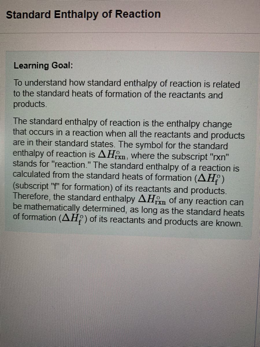 Standard Enthalpy of Reaction
Learning Goal:
To understand how standard enthalpy of reaction is related
to the standard heats of formation of the reactants and
products.
The standard enthalpy of reaction is the enthalpy change
that occurs in a reaction when
are in their standard states. The symbol for the standard
enthalpy of reaction is AHn, where the subscript "rxn"
stands for "reaction." The standard enthalpy of a reaction is
calculated from the standard heats of formation (AHº)
(subscript "f" for formation) of its reactants and products.
Therefore, the standard enthalpy AH of any reaction can
be mathematically determined, as long as the standard heats
of formation (AH;)of its reactants and products are known.
the reactants and products
