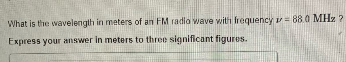 What is the wavelength in meters of an FM radio wave with frequency v = 88.0 MHz ?
Express your answer in meters to three significant figures.
