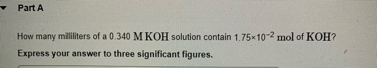 Part A
How many milliliters of a 0.340 M KOH solution contain 1,75x102 mol of KOH?
Express your answer to three significant figures.
