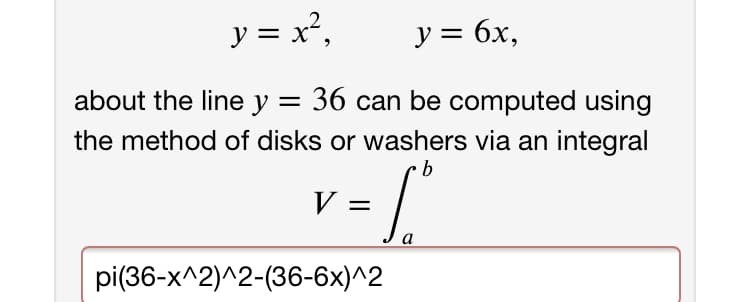 y = x²,
y = 6x,
about the line y = 36 can be computed using
the method of disks or washers via an integral
9.
V =
b
pi(36-x^2)^2-(36-6x)^2
