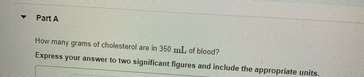 Part A
How many grams of cholesterol are in 350 mL of blood?
Express your answer to two significant figures and include the appropriate units.
