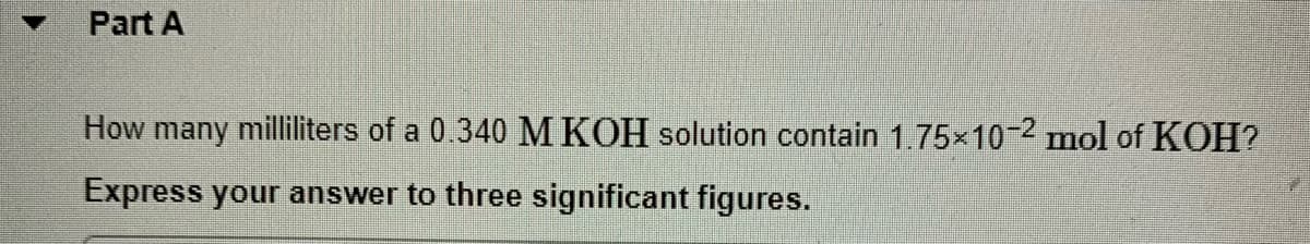 Part A
How many milliliters of a 0.340 MKOH solution contain 1.75x10-2 mol of KOH?
Express your answer to three significant figures.
