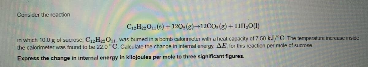 Consider the reaction
C12 H22O11 (s) + 1202(g)→12CO2(g) + 11H20(1)
in which 10.0 g of sucrose, C12H22011, was burned in a bomb calorimeter with a heat capacity of 7.50 kJ/°C. The temperature increase inside
the calorimeter was found to be 22.0 °C. Calculate the change in internal energy, AE, for this reaction per mole of sucrose.
Express the change in internal energy in kilojoules per mole to three significant figures.
