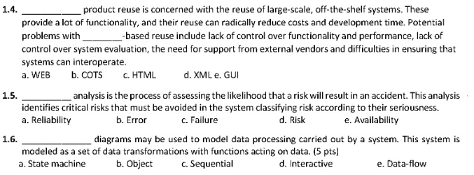 1.4.
product reuse is concerned with the reuse of large-scale, off-the-shelf systems. These
provide a lot of functionality, and their reuse can radically reduce costs and development time. Potential
problems with
_-based reuse indude lack of control over functionality and performance, lack of
control over system evaluation, the need for support from external vendors and difficulties in ensuring that
systems can interoperate.
a. WEB
b. COTS
c. HTML
d. XML e. GUI
1.5.
analysis is the process of assessing the likelihood that a risk will result in an accident. This analysis
identifies critical risks that must be avoided in the system classifying risk according to their seriousness.
a. Reliability
b. Error
c. Failure
d. Risk
e. Availability
1.6.
diagrams may be used to model data processing carried out by a system. This system is
modeled as a set of data transformations with functions acting on data. (5 pts)
a. State machine
c. Sequential
b. Object
d. Interactive
e. Data-flow
