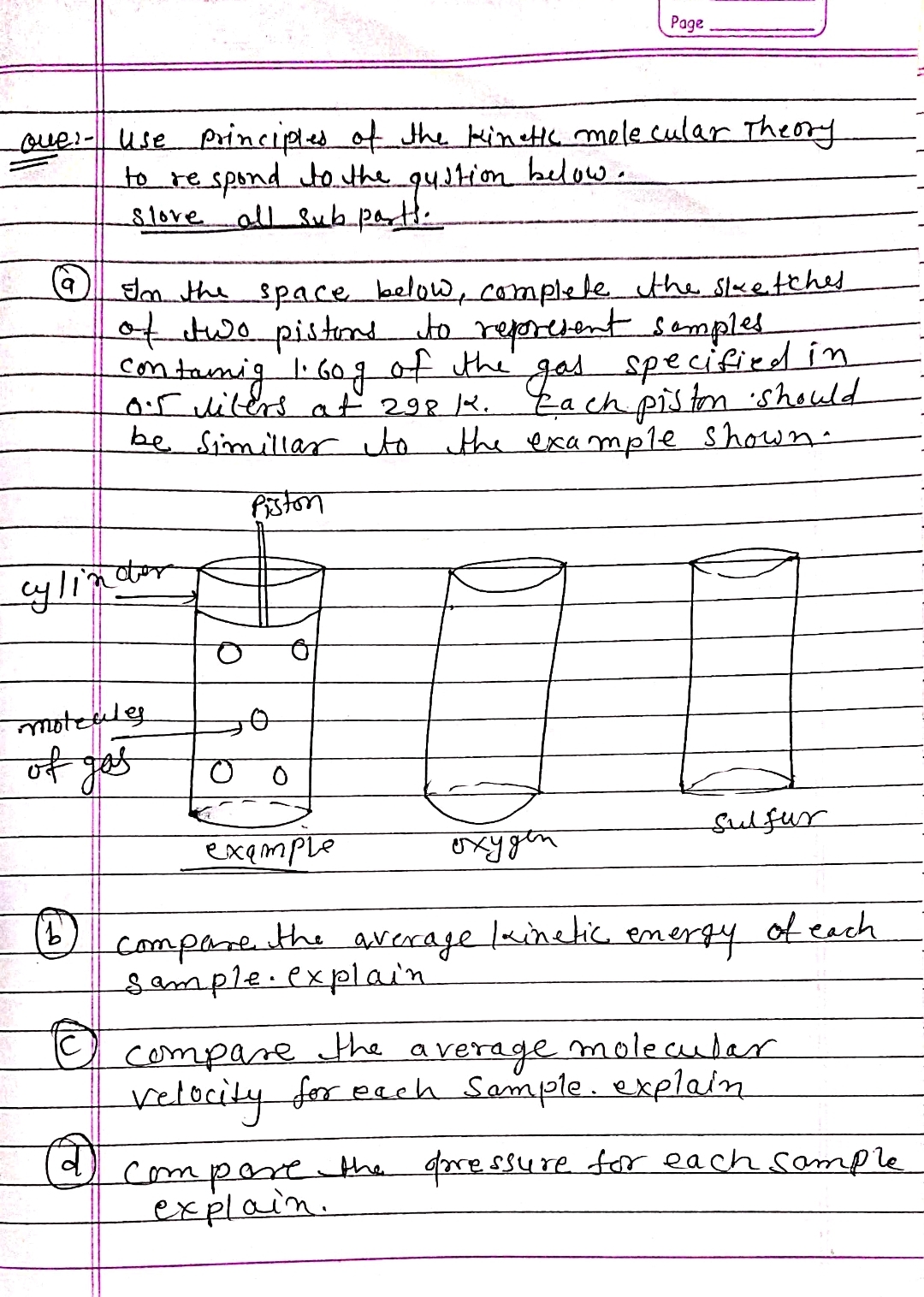 Page
ove:- use principles of the kinetic molecular Theory
below.
to respond to the
slove all sub parts.
quation
In the space below, complete the sketches
of two pistons to represent samples
contamig 1.60g of the gas specified in
Each piston should
the example shown.
0.5 liters at 298 K.
be Simillar to
Piston
O
sulfur
example
охудет
the average kinetic energy
of each
compare
Sample explain
compare the a
average
molecular
velocity for each Sample explain
compare the arressure for each sample
explain.
cylinctor
moteales
of gos
(B)
©