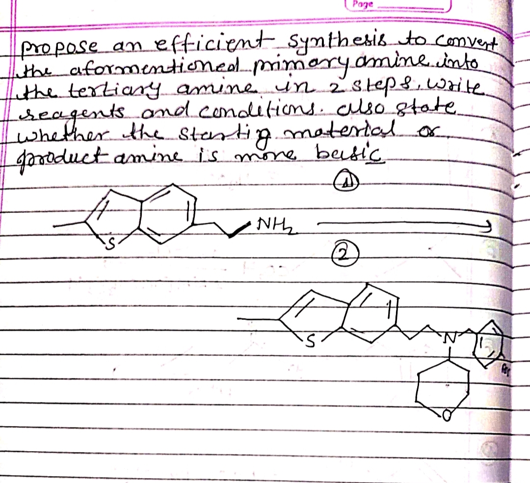 Page
fropase an efficient synthesisto.comvert
the aformentioneolmimaryamine.into
Lithe tertiany mne un 2step,write.
eseagents ond.conditions. clsó state.
whather the Stantip.
gazoductamine is mone beutic
material or
NH2
