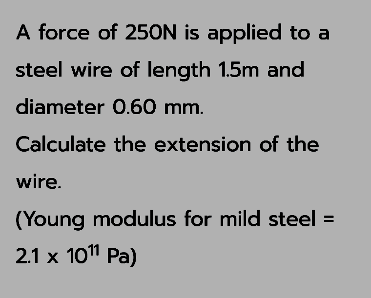A force of 25ON is applied to a
steel wire of length 1.5m and
diameter 0.60 mm.
Calculate the extension of the
wire.
(Young modulus for mild steel =
2.1 x 1011 Pa)
