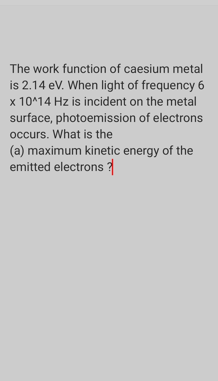 The work function of caesium metal
is 2.14 eV. When light of frequency 6
x 10^14 Hz is incident on the metal
surface, photoemission of electrons
occurs. What is the
(a) maximum kinetic energy of the
emitted electrons ?
