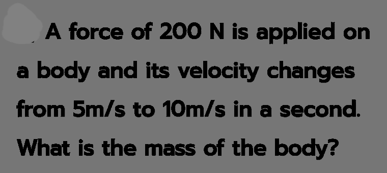 A force of 20O N is applied on
a body and its velocity changes
from 5m/s to 10m/s in a second.
What is the mass of the body?
