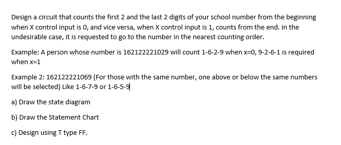 Design a circuit that counts the first 2 and the last 2 digits of your school number from the beginning
when X control input is 0, and vice versa, when X control input is 1, counts from the end. In the
undesirable case, it is requested to go to the number in the nearest counting order.
Example: A person whose number is 162122221029 will count 1-6-2-9 when x-0, 9-2-6-1 is required
when x=1
Example 2: 162122221069 (For those with the same number, one above or below the same numbers
will be selected) Like 1-6-7-9 or 1-6-5-9
a) Draw the state diagram
b) Draw the Statement Chart
c) Design using T type FF.
