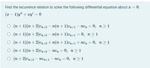 Find the recurrence relation to solve the following differential equation about x = 0.
(т — 1)у" + гy' — 0
О (п+ 1)(п + 2) сп12 — п(п + 1) Сп+1 — псп — 0, п>1
О (п+1)(п +2) сп+2 — п(п + 1)сп+1 — 0, п>1
о (п+ 1)(n +2)сп12 + п(п + 1)ср11 + псп — 0, п>1
О (п+1)(п + 2)сп+2 — псп — 0, п>1
о (п+2)сп+2 — пСп+1
псп — 0, п >1
