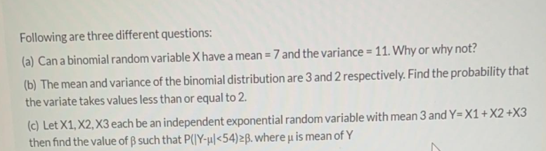 Following are three different questions:
(a) Can a binomial random variable X have a mean = 7 and the variance = 11. Why or why not?
%3D
(b) The mean and variance of the binomial distribution are 3 and 2 respectively. Find the probability that
the variate takes values less than or equal to 2.
(c) Let X1, X2, X3 each be an independent exponential random variable with mean 3 and Y=X1+X2 +X3
then find the value of B such that P(JY-µ|<54)>B. where u is mean of Y
