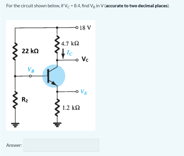For the circuit shown below, if Vc = 8.4, find Vg in V (accurate to two decimal places).
0 18 V
4.7 k2
1c
o Vc
22 kn
VB
VE
R2
1.2 kM
Answer:
