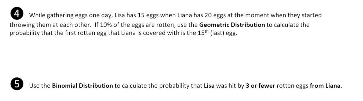 4 While gathering eggs one day, Lisa has 15 eggs when Liana has 20 eggs at the moment when they started
throwing them at each other. If 10% of the eggs are rotten, use the Geometric Distribution to calculate the
probability that the first rotten egg that Liana is covered with is the 15th (last) egg.
5) Use the Binomial Distribution to calculate the probability that Lisa was hit by 3 or fewer rotten eggs from Liana.
