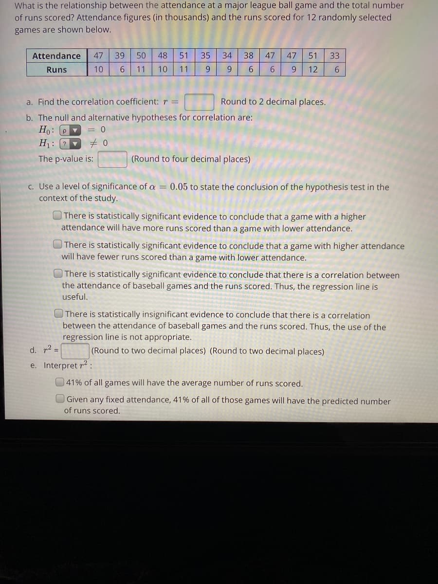 What is the relationship between the attendance at a major league ball game and the total number
of runs scored? Attendance figures (in thousands) and the runs scored for 12 randomly selected
games are shown below.
Attendance
47
39
50
48
51
35
34
38
47
47
51
33
Runs
10
6.
11
10
11
9.
6.
6.
9.
12
a. Find the correlation coefficient: r =
Round to 2 decimal places.
b. The null and alternative hypotheses for correlation are:
Ho: P v
H: ?
= 0
The p-value is:
(Round to four decimal places)
c. Use a level of significance of a = 0.05 to state the conclusion of the hypothesis test in the
context of the study.
OThere is statistically significant evidence to conclude that a game with a higher
attendance will have more runs scored than a game with lower attendance.
There is statistically significant evidence to conclude that a game with higher attendance
will have fewer runs scored than a game with lower attendance.
OThere is statistically significant evidence to conclude that there is a correlation between
the attendance of baseball games and the runs scored. Thus, the regression line is
useful.
There is statistically insignificant evidence to conclude that there is a correlation
between the attendance of baseball games and the runs scored. Thus, the use of the
regression line is not appropriate.
d. r2 =
(Round to two decimal places) (Round to two decimal places)
e. Interpret r2 :
41% of all games will have the average number of runs scored.
Given any fixed attendance, 41% of all of those games will have the predicted number
of runs scored.
