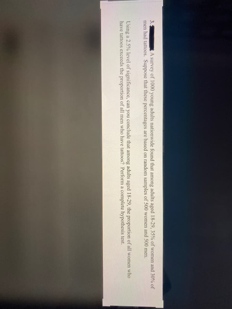 3.
men had tattoos. Suppose that these percentages are based on random samples of 500 women and 500 men.
A survey of 1000 young adults nationwide found that among adults aged 18-29, 35% of women and 30% of
Using a 2.5% level of significance, can you conclude that among adults aged 18-29, the proportion of all women who
have tattoos exceeds the proportion of all men who have tattoos? Perform a complete hypothesis test.
