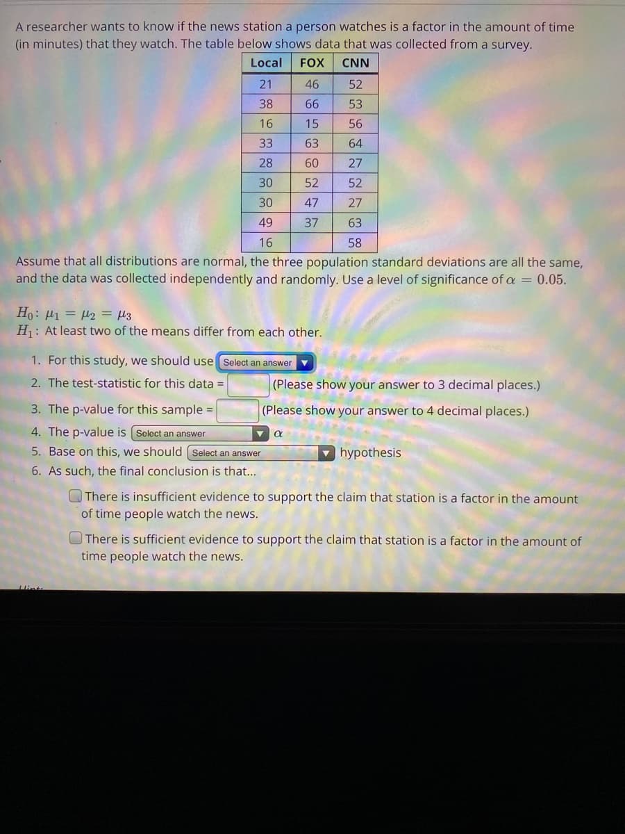 A researcher wants to know if the news station a person watches is a factor in the amount of time
(in minutes) that they watch. The table below shows data that was collected from a survey.
Local
FOX
CNN
21
46
52
38
66
53
16
15
56
33
63
64
28
60
27
30
52
52
30
47
27
49
37
63
16
58
Assume that all distributions are normal, the three population standard deviations are all the same,
and the data was collected independently and randomly. Use a level of significance of a = 0.05.
Ert = Trl = Ird :0H
H1: At least two of the means differ from each other.
1. For this study, we should use Select an answer v
2. The test-statistic for this data =
(Please show your answer to 3 decimal places.)
3. The p-value for this sample =
(Please show your answer to 4 decimal places.)
4. The p-value is (Select an answer
5. Base on this, we should Select an answer
hypothesis
6. As such, the final conclusion is that...
Q There is insufficient evidence to support the claim that station is a factor in the amount
of time people watch the news.
O There is sufficient evidence to support the claim that station is a factor in the amount of
time people watch the news.
Hint
