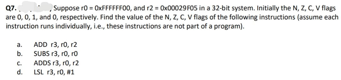 Q7.
are 0, 0, 1, and 0, respectively. Find the value of the N, Z, C, V flags of the following instructions (assume each
instruction runs individually, i.e., these instructions are not part of a program).
Suppose r0 = 0XFFFFFF00, and r2 = 0x00029 F05 in a 32-bit system. Initially the N, Z, C, V flags
ADD r3, r0, r2
SUBS r3, ro, r0
а.
b.
ADDS r3, r0, r2
LSL r3, r0, #1
С.
d.
