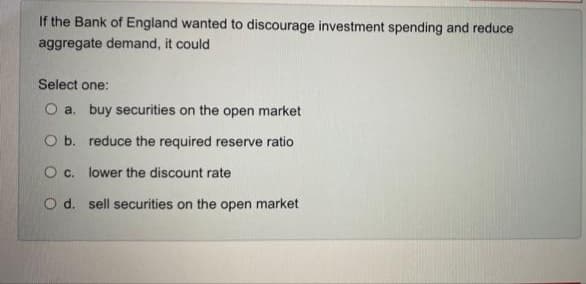 If the Bank of England wanted to discourage investment spending and reduce
aggregate demand, it could
Select one:
O a. buy securities on the open market
O b. reduce the required reserve ratio
O c. lower the discount rate
O d. sell securities on the open market
