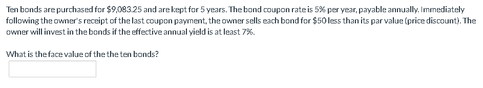 Ten bonds are purchased for $9,083.25 and are kept for 5 years. The bond coupon rate is 5% per year, payable annually. Immediately
following the owner's receipt of the last coupon payment, the owner sells each bond for $50 less than its par value (price discount). The
owner will invest in the bonds if the effective annual yield is at least 7%.
What is the face value of the the ten bonds?
