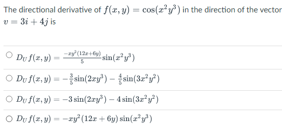 The directional derivative of f(x, y) = cos(x²y°) in the direction of the vector
v = 3i + 4j is
- xy (12r+6y)
Du f(x, y)
sin(x²y³)
O Du f(a, y) = -sin(2ry) – sin(32²y²)
O Du f(x, y) = -3 sin(2ry³) – 4 sin(3a²y²)
O Du f(x, y) = -xy²(12x + 6y) sin(æ² y³ )
