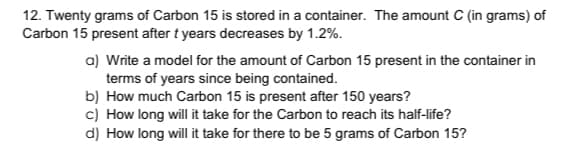 12. Twenty grams of Carbon 15 is stored in a container. The amount C (in grams) of
Carbon 15 present after t years decreases by 1.2%.
a) Write a model for the amount of Carbon 15 present in the container in
terms of years since being contained.
b) How much Carbon 15 is present after 150 years?
c) How long will it take for the Carbon to reach its half-life?
d) How long will it take for there to be 5 grams of Carbon 15?
