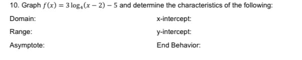 10. Graph f(x) = 3 log,(x – 2) – 5 and determine the characteristics of the following:
Domain:
x-intercept:
Range:
y-intercept:
Asymptote:
End Behavior:

