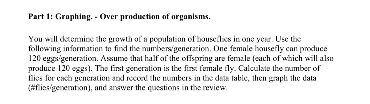 Part 1: Graphing. - Over production of organisms.
You will determine the growth of a population of houseflies in one year. Use the
following information to find the numbers/generation. One female housefly can produce
120 eggs/generation. Assume that half of the offspring are female (each of which will also
produce 120 eggs). The first generation is the first female fly. Calculate the number of
flies for each generation and record the numbers in the data table, then graph the data
(#flies/generation), and answer the questions in the review.