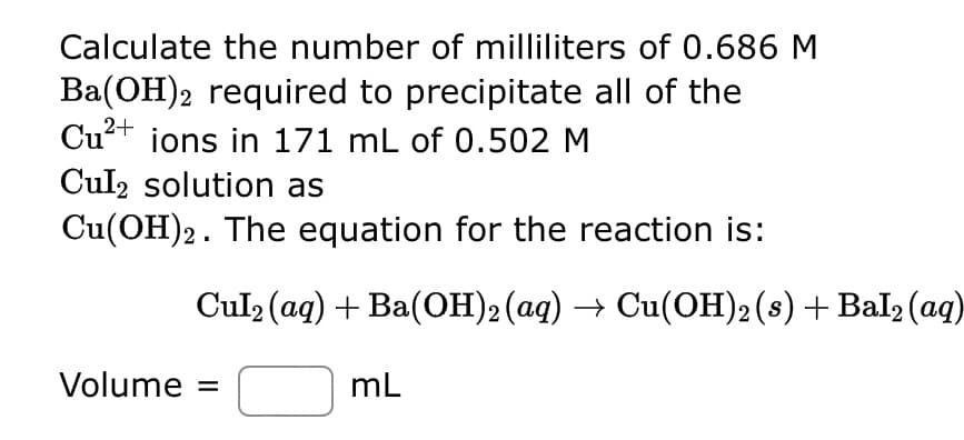 O Calculate the number of milliliters of 0.686 M
Ba(OH)2 required to precipitate all of the
Cu²+ ions in 171 mL of 0.502 M
Cul2 solution as
Cu(OH)2. The equation for the reaction is:
Cul₂ (aq) + Ba(OH)2 (aq) → Cu(OH)2 (s) + Bal₂ (aq)
Volume =
mL