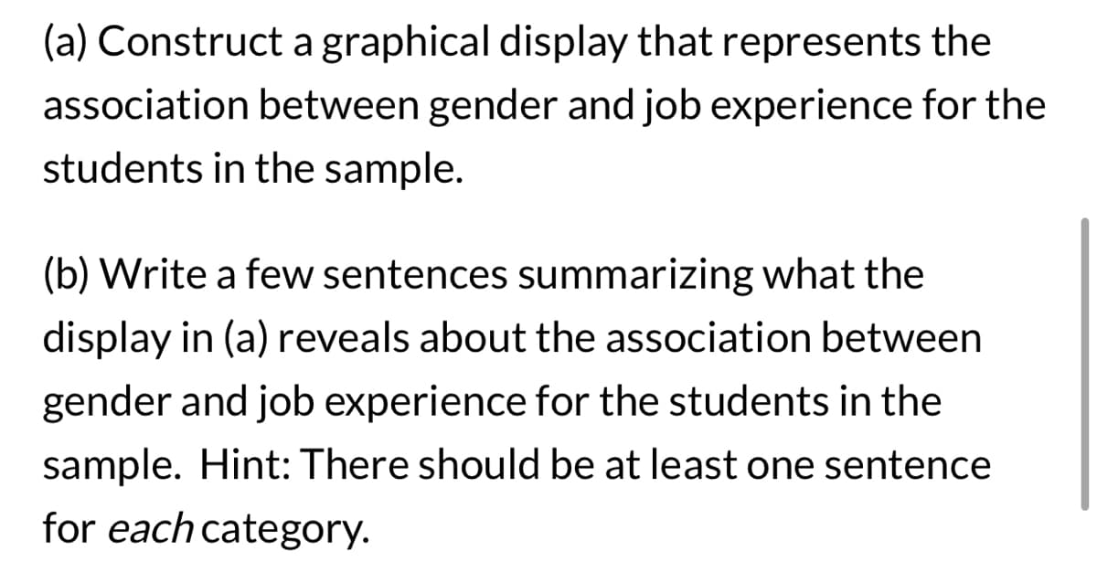 (a) Construct a graphical display that represents the
association between gender and job experience for the
students in the sample.
(b) Write a few sentences summarizing what the
display in (a) reveals about the association between
gender and job experience for the students in the
sample. Hint: There should be at least one sentence
for each category.