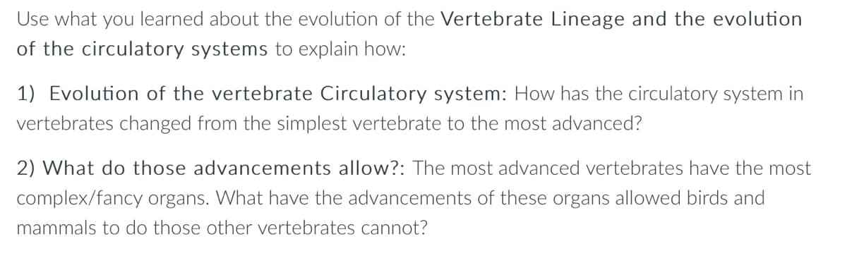 Use what you learned about the evolution of the Vertebrate Lineage and the evolution
of the circulatory systems to explain how:
1) Evolution of the vertebrate Circulatory system: How has the circulatory system in
vertebrates changed from the simplest vertebrate to the most advanced?
2) What do those advancements allow?: The most advanced vertebrates have the most
complex/fancy organs. What have the advancements of these organs allowed birds and
mammals to do those other vertebrates cannot?