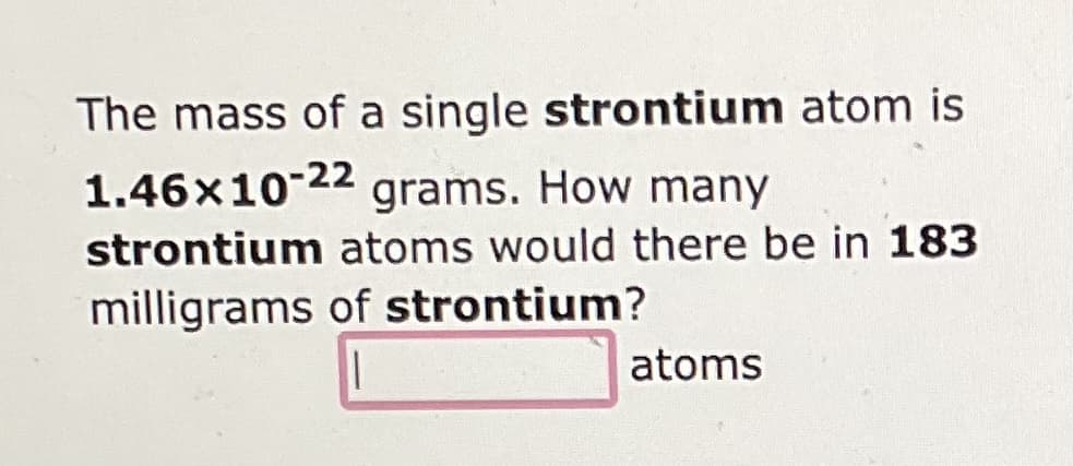 The mass of a single strontium atom is
1.46x10-22 grams. How many
strontium atoms would there be in 183
milligrams of strontium?
atoms