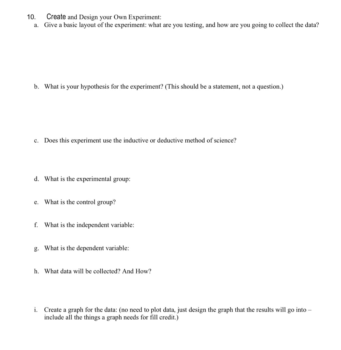 10. Create and Design your Own Experiment:
a. Give a basic layout of the experiment: what are you testing, and how are you going to collect the data?
b. What is your hypothesis for the experiment? (This should be a statement, not a question.)
c. Does this experiment use the inductive or deductive method of science?
d. What is the experimental group:
e. What is the control group?
f. What is the independent variable:
g. What is the dependent variable:
h. What data will be collected? And How?
i. Create a graph for the data: (no need to plot data, just design the graph that the results will go into -
include all the things a graph needs for fill credit.)