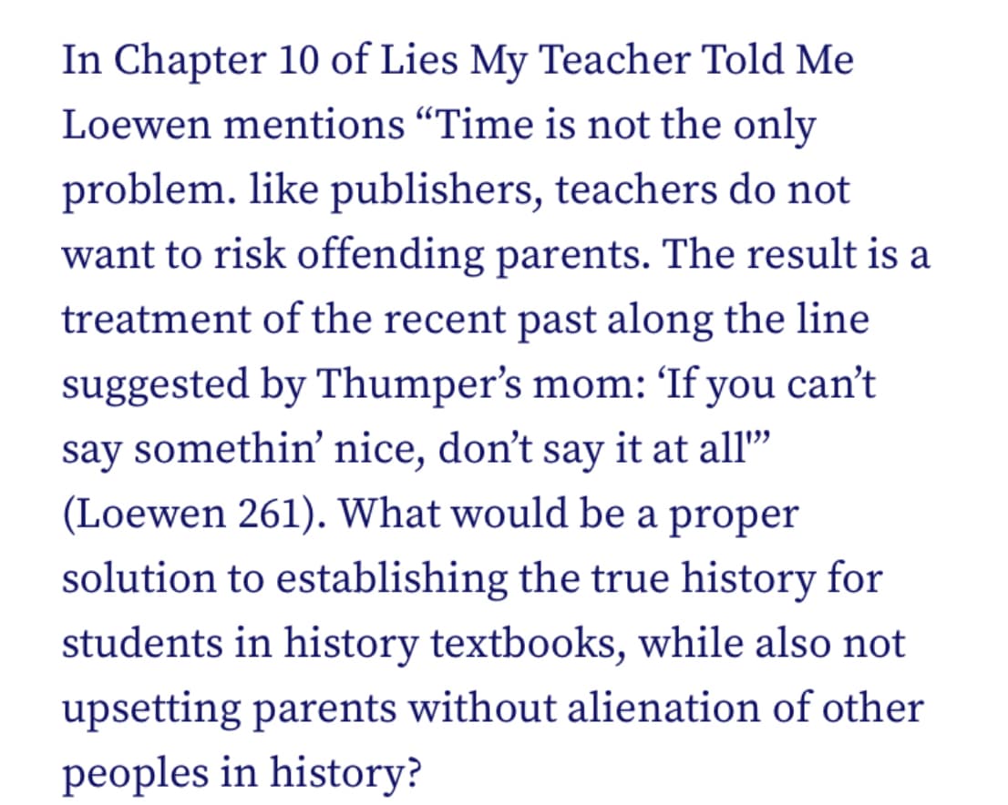 In Chapter 10 of Lies My Teacher Told Me
Loewen mentions "Time is not the only
problem. like publishers, teachers do not
want to risk offending parents. The result is a
treatment of the recent past along the line
suggested by Thumper's mom: 'If you can't
say somethin' nice, don't say it at all"
(Loewen 261). What would be a proper
solution to establishing the true history for
students in history textbooks, while also not
upsetting parents without alienation of other
peoples in history?