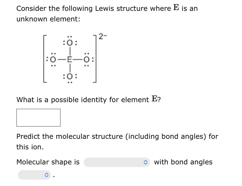 Consider the following Lewis structure where E is an
unknown element:
:0:
Ö-E-
:0:
:Ö:
î
2-
What is a possible identity for element E?
Predict the molecular structure (including bond angles) for
this ion.
Molecular shape is
with bond angles