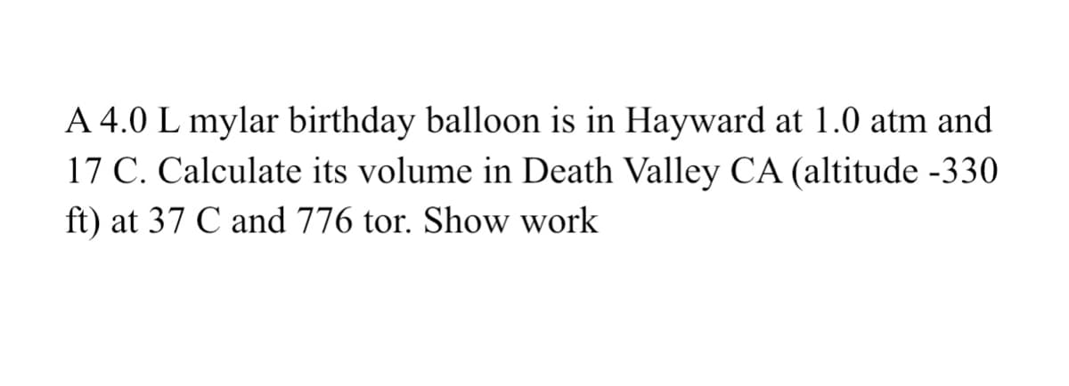 A 4.0 L mylar birthday balloon is in Hayward at 1.0 atm and
17 C. Calculate its volume in Death Valley CA (altitude -330
ft) at 37 C and 776 tor. Show work
