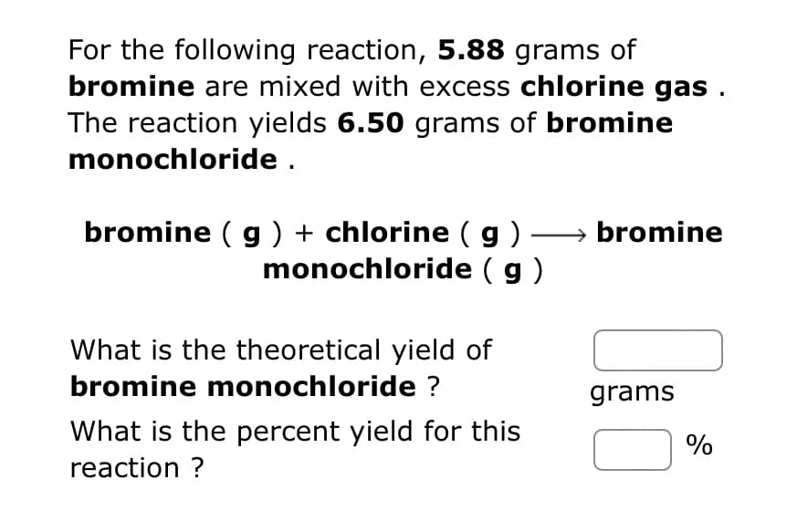 For the following reaction, 5.88 grams of
bromine are mixed with excess chlorine gas .
The reaction yields 6.50 grams of bromine
monochloride .
bromine ( g ) + chlorine ( g ) →→→→ bromine
monochloride (g)
What is the theoretical yield of
bromine monochloride ?
What is the percent yield for this
reaction ?
grams
%