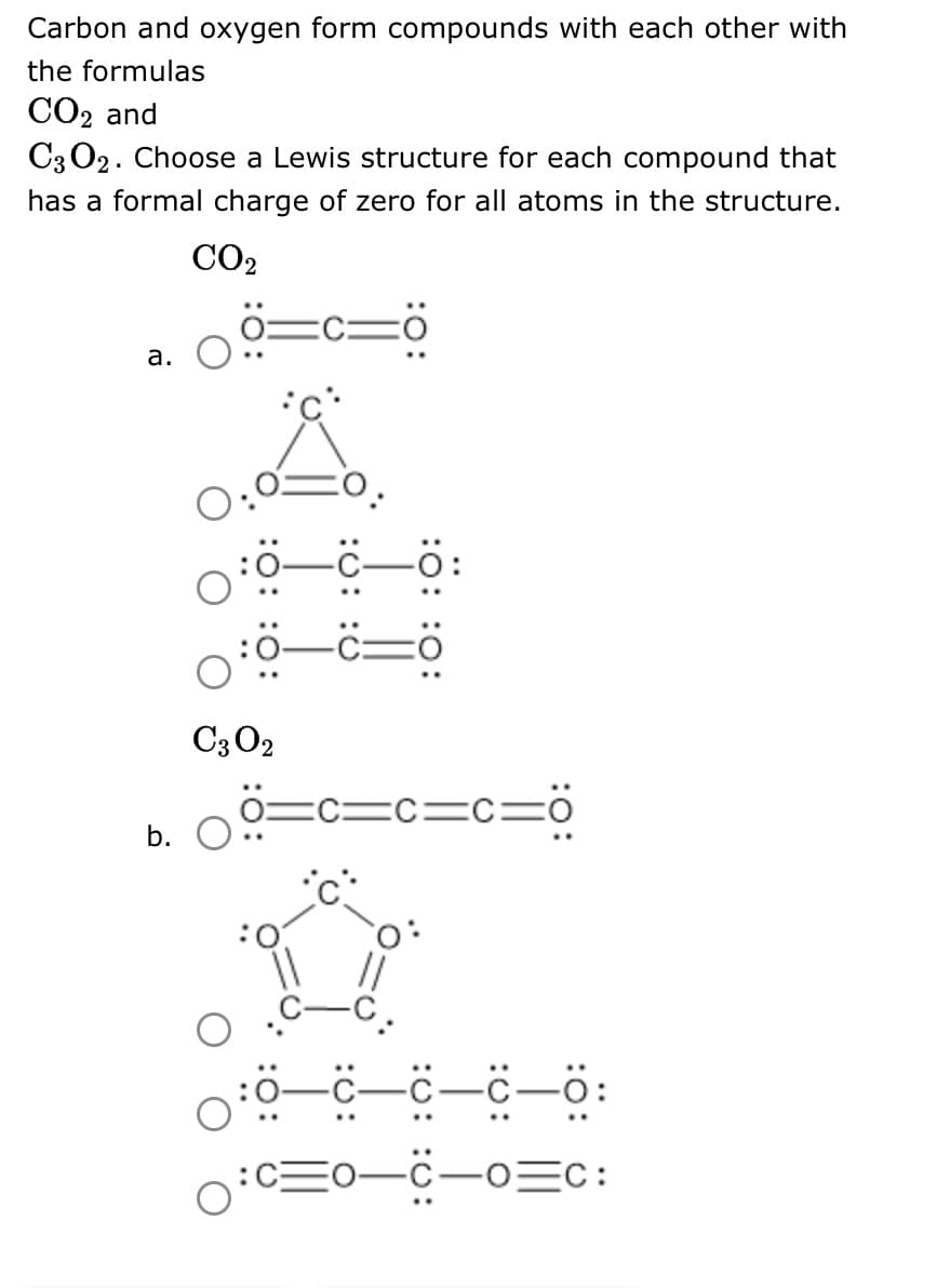 Carbon and oxygen form compounds with each other with
the formulas
CO₂ and
C3O2. Choose a Lewis structure for each compound that
has a formal charge of zero for all atoms in the structure.
CO₂
a.
b.
:O:
C3 02
:Ö: :0:
C=0
=c=c=c=0
-C-C-
-C-o=c: