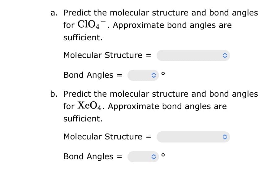 a. Predict the molecular structure and bond angles
for C104. Approximate bond angles are
sufficient.
Molecular Structure =
ㅁ
Bond Angles =
b. Predict the molecular structure and bond angles
for XeO4. Approximate bond angles are
sufficient.
Molecular Structure =
Bond Angles =
î